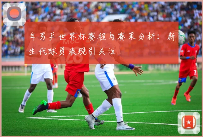 年男乒世界杯赛程与赛果分析：新生代球员表现引关注