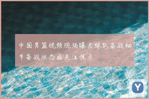 中国男篮视频现场曝光球队备战细节备战状态成关注焦点