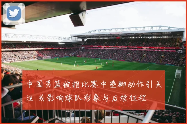 中国男篮被指比赛中垫脚动作引关注 或影响球队形象与后续征程