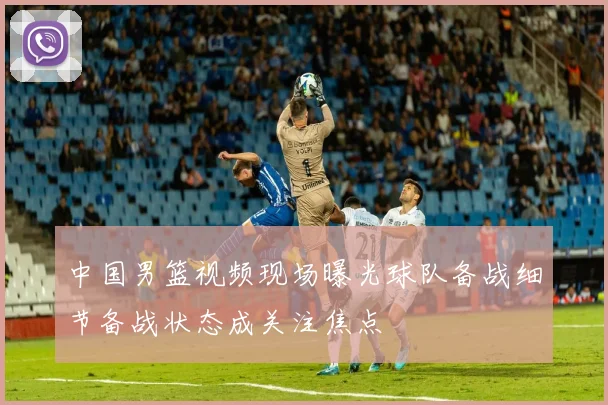 中国男篮视频现场曝光球队备战细节备战状态成关注焦点