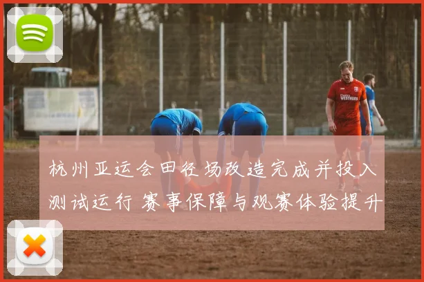 杭州亚运会田径场改造完成并投入测试运行 赛事保障与观赛体验提升