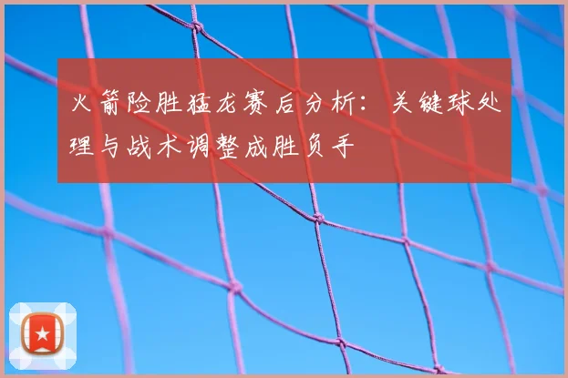 火箭险胜猛龙赛后分析：关键球处理与战术调整成胜负手