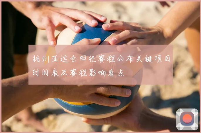 杭州亚运会田径赛程公布关键项目时间表及赛程影响看点